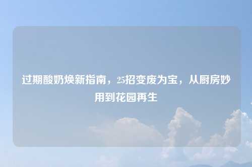 过期酸奶焕新指南，25招变废为宝，从厨房妙用到花园再生