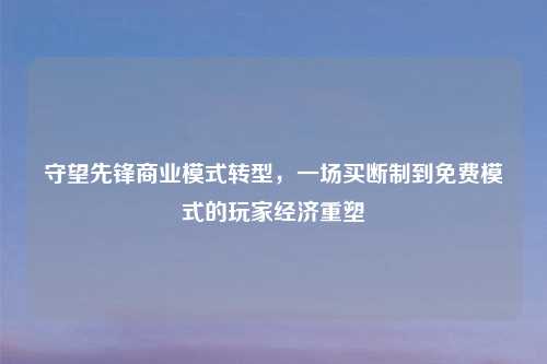 守望先锋商业模式转型，一场买断制到免费模式的玩家经济重塑