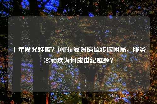 十年魔咒难破？DNF玩家深陷掉线城困局，服务器顽疾为何成世纪难题？