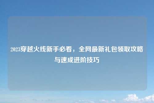 2023穿越火线新手必看，全网最新礼包领取攻略与速成进阶技巧