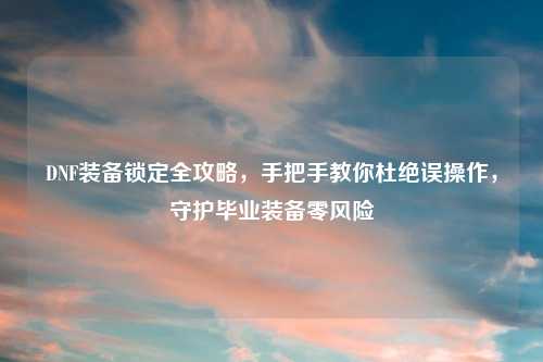 DNF装备锁定全攻略，手把手教你杜绝误操作，守护毕业装备零风险