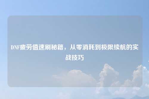 DNF疲劳值速刷秘籍,从零消耗到极限续航的实战技巧