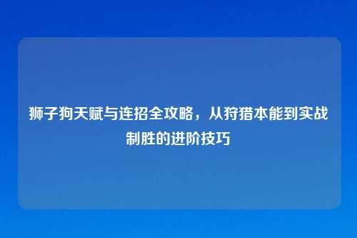 狮子狗天赋与连招全攻略，从狩猎本能到实战制胜的进阶技巧