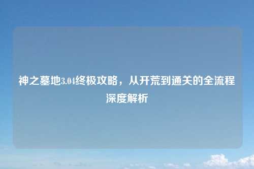 神之墓地3.04终极攻略，从开荒到通关的全流程深度解析