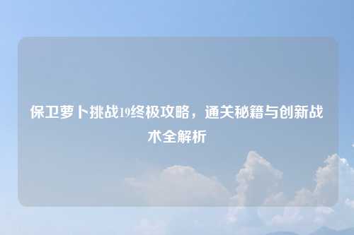 保卫萝卜挑战19终极攻略，通关秘籍与创新战术全解析