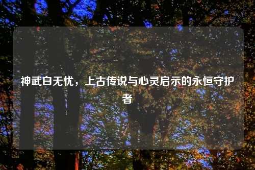 神武白无忧,上古传说与心灵启示的永恒守护者