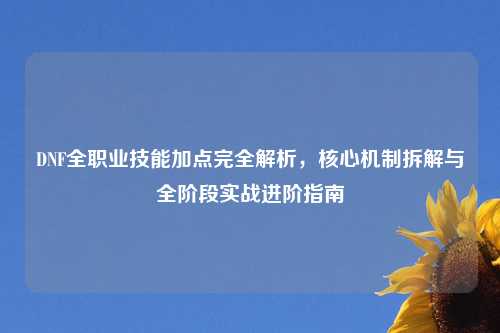 DNF全职业技能加点完全解析，核心机制拆解与全阶段实战进阶指南