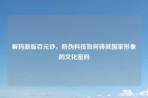 解码新版百元钞,防伪科技如何铸就国家形象的文化密码