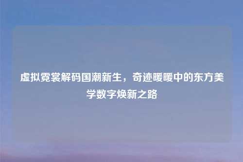 虚拟霓裳解码国潮新生，奇迹暖暖中的东方美学数字焕新之路