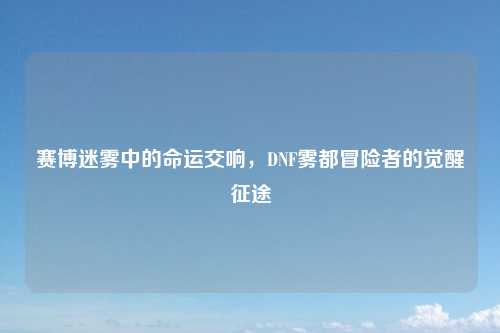 赛博迷雾中的命运交响，DNF雾都冒险者的觉醒征途