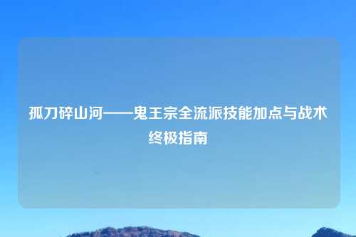 孤刀碎山河——鬼王宗全流派技能加点与战术终极指南