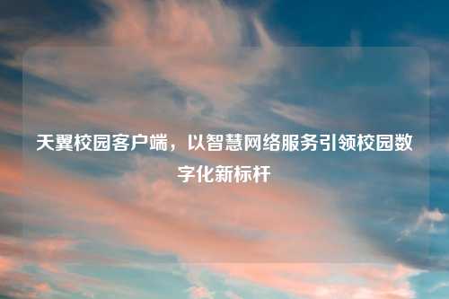 天翼校园客户端，以智慧网络服务引领校园数字化新标杆