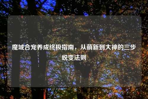 魔域合宠养成终极指南,从萌新到大神的三步蜕变法则
