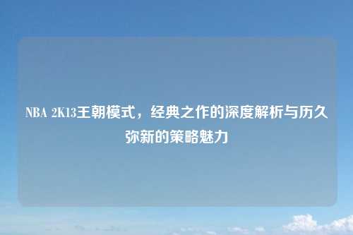 NBA 2K13王朝模式，经典之作的深度解析与历久弥新的策略魅力