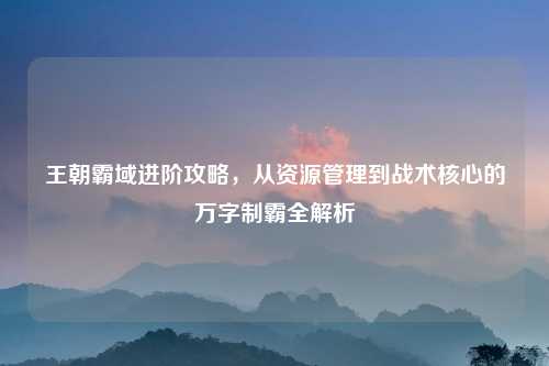 王朝霸域进阶攻略，从资源管理到战术核心的万字制霸全解析