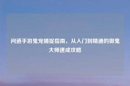 问道手游鬼宠捕捉指南,从入门到精通的御鬼大师速成攻略