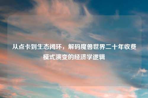 从点卡到生态闭环，解码魔兽世界二十年收费模式演变的经济学逻辑