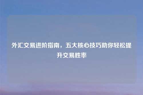 外汇交易进阶指南，五大核心技巧助你轻松提升交易胜率