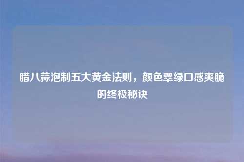 腊八蒜泡制五大黄金法则，颜色翠绿口感爽脆的终极秘诀