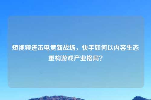短视频进击电竞新战场，快手如何以内容生态重构游戏产业格局？