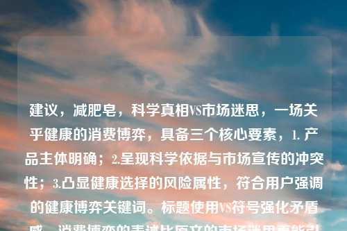 建议，减肥皂，科学真相VS市场迷思，一场关乎健康的消费博弈，具备三个核心要素，1. 产品主体明确；2.呈现科学依据与市场宣传的冲突性；3.凸显健康选择的风险属性，符合用户强调的健康博弈关键词。标题使用VS符号强化矛盾感，消费博弈的表述比原文的市场迷思更能引发读者对商业套路的警觉性）