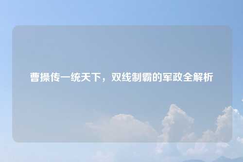 曹操传一统天下，双线制霸的军政全解析