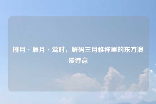 桃月·辰月·莺时,解码三月雅称里的东方浪漫诗意