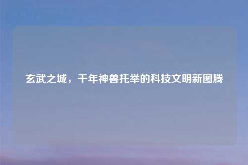 玄武之城,千年神兽托举的科技文明新图腾