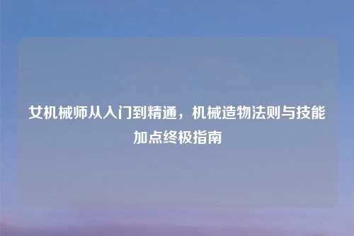 女机械师从入门到精通，机械造物法则与技能加点终极指南