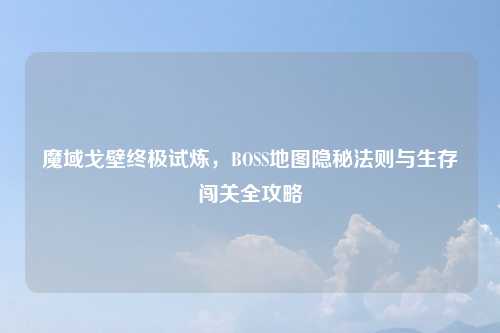 魔域戈壁终极试炼，BOSS地图隐秘法则与生存闯关全攻略