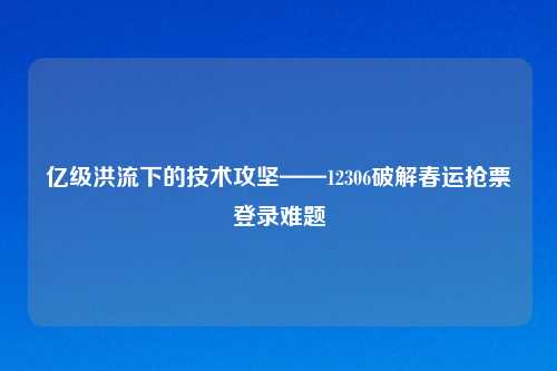 亿级洪流下的技术攻坚——12306破解春运抢票登录难题