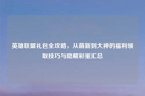 英雄联盟礼包全攻略，从萌新到大神的福利领取技巧与隐藏彩蛋汇总