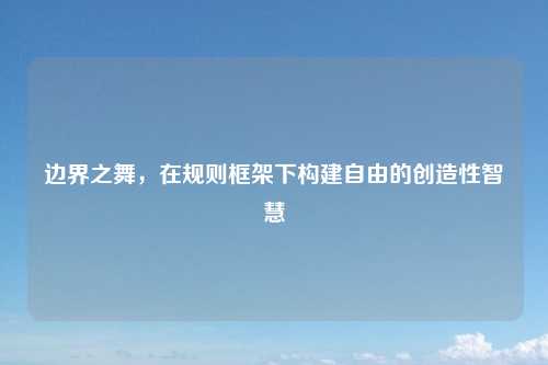 边界之舞,在规则框架下构建自由的创造性智慧