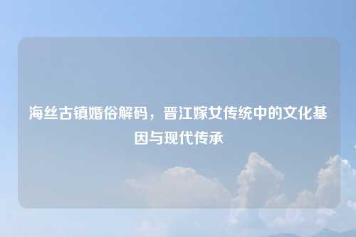 海丝古镇婚俗解码，晋江嫁女传统中的文化基因与现代传承