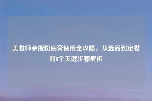 美妆师亲授粉底膏使用全攻略，从选品到定妆的8个关键步骤解析