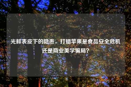 光鲜表皮下的隐患,打蜡苹果是食品安全危机还是商业美学骗局?