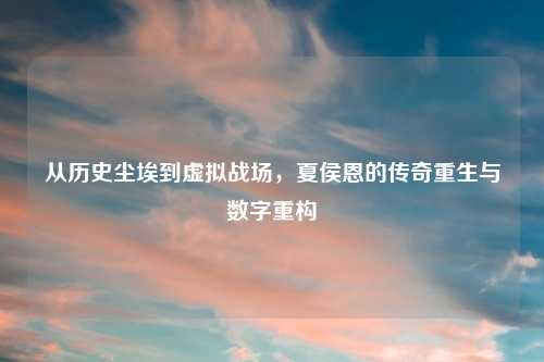 从历史尘埃到虚拟战场，夏侯恩的传奇重生与数字重构