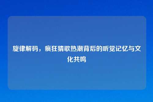 旋律解码，疯狂猜歌热潮背后的听觉记忆与文化共鸣