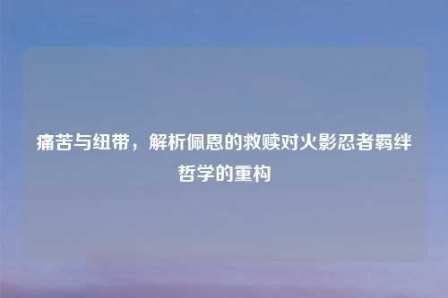痛苦与纽带，解析佩恩的救赎对火影忍者羁绊哲学的重构