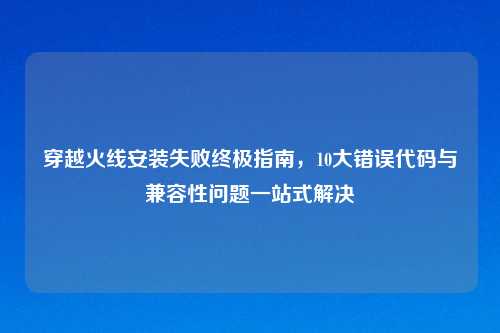 穿越火线安装失败终极指南，10大错误代码与兼容性问题一站式解决