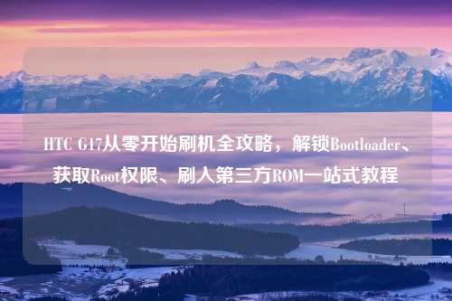 HTC G17从零开始刷机全攻略，解锁Bootloader、获取Root权限、刷入第三方ROM一站式教程