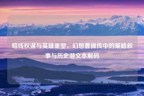 暗线权谋与英雄重塑,幻想曹操传中的策略叙事与历史潜文本解码