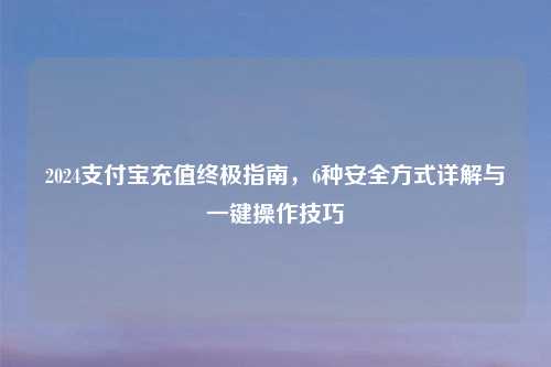 2024支付宝充值终极指南,6种安全方式详解与一键操作技巧