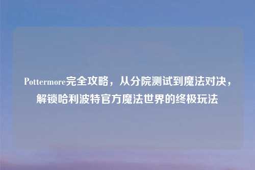 Pottermore完全攻略,从分院测试到魔法对决,解锁哈利波特官方魔法世界的终极玩法