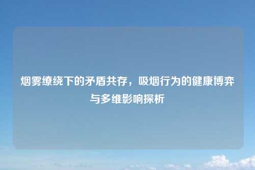 烟雾缭绕下的矛盾共存,吸烟行为的健康博弈与多维影响探析