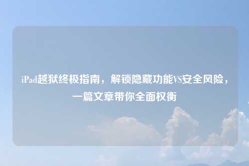 iPad越狱终极指南，解锁隐藏功能VS安全风险，一篇文章带你全面权衡