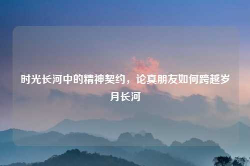 时光长河中的精神契约，论真朋友如何跨越岁月长河