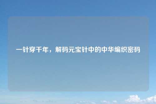 一针穿千年，解码元宝针中的中华编织密码