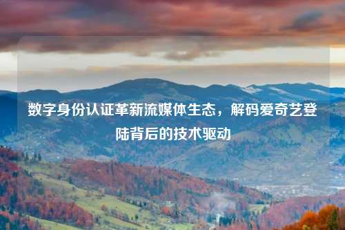 数字身份认证革新流媒体生态，解码爱奇艺登陆背后的技术驱动
