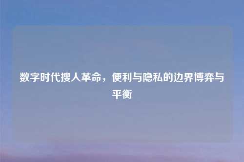 数字时代搜人革命，便利与隐私的边界博弈与平衡
